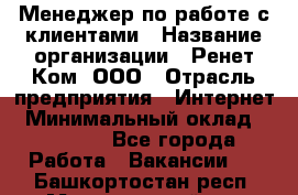 Менеджер по работе с клиентами › Название организации ­ Ренет Ком, ООО › Отрасль предприятия ­ Интернет › Минимальный оклад ­ 25 000 - Все города Работа » Вакансии   . Башкортостан респ.,Мечетлинский р-н